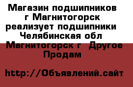 Магазин подшипников (г.Магнитогорск) реализует подшипники - Челябинская обл., Магнитогорск г. Другое » Продам   